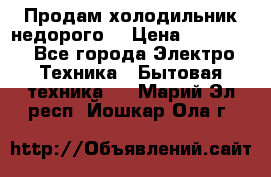 Продам холодильник недорого. › Цена ­ 15 000 - Все города Электро-Техника » Бытовая техника   . Марий Эл респ.,Йошкар-Ола г.